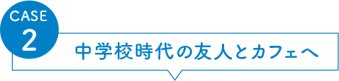 CASE2 中学校時代の友人とカフェへ